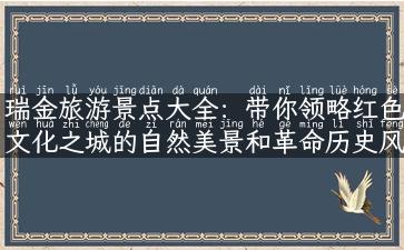 瑞金旅游景点大全：带你领略红色文化之城的自然美景和革命历史风貌