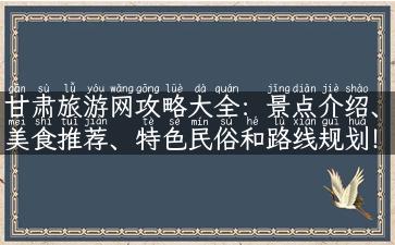 甘肃旅游网攻略大全：景点介绍、美食推荐、特色民俗和路线规划！