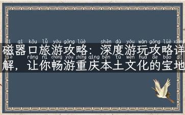 磁器口旅游攻略：深度游玩攻略详解，让你畅游重庆本土文化的宝地！