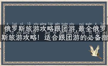 俄罗斯旅游攻略跟团游,最全俄罗斯旅游攻略！适合跟团游的必备指南！