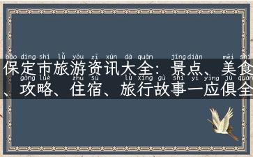 保定市旅游资讯大全：景点、美食、攻略、住宿、旅行故事一应俱全