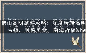 佛山高明旅游攻略：深度玩转高明古镇、顺德美食、南海祈福……