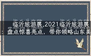 临沂旅游展,2021临沂旅游展：盘点惊喜亮点，带你领略山东美景