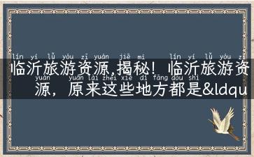 临沂旅游资源,揭秘！临沂旅游资源，原来这些地方都是“网红”打卡胜地！