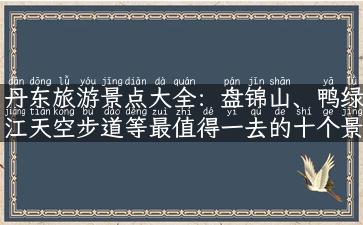 丹东旅游景点大全：盘锦山、鸭绿江天空步道等最值得一去的十个景点