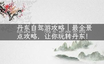 丹东自驾游攻略｜最全景点攻略，让你玩转丹东！