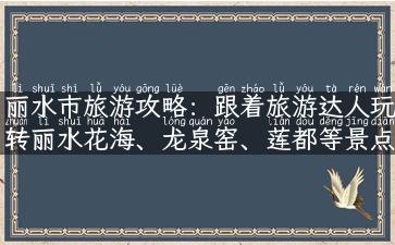 丽水市旅游攻略：跟着旅游达人玩转丽水花海、龙泉窑、莲都等景点