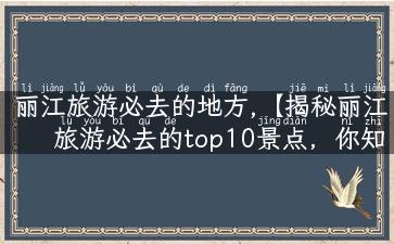 丽江旅游必去的地方,【揭秘丽江旅游必去的top10景点，你知道多少？】