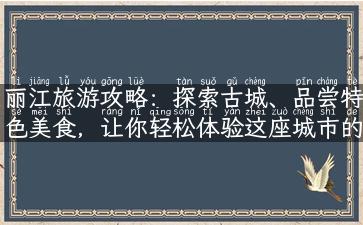 丽江旅游攻略：探索古城、品尝特色美食，让你轻松体验这座城市的灵魂和文化！