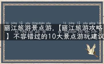 丽江旅游景点游,【丽江旅游攻略】不容错过的10大景点游玩建议