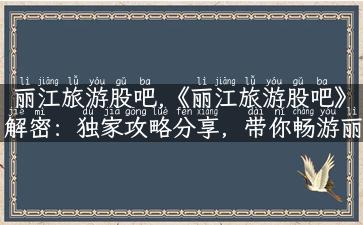 丽江旅游股吧,《丽江旅游股吧》解密：独家攻略分享，带你畅游丽江！