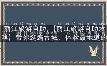 丽江旅游自助,【丽江旅游自助攻略】带你逛遍古城，体验最地道的纳西民俗文化！