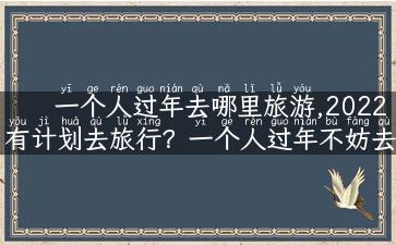 一个人过年去哪里旅游,2022有计划去旅行？一个人过年不妨去这些地方旅游！