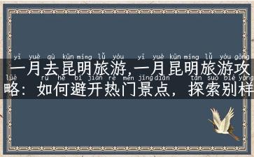 一月去昆明旅游,一月昆明旅游攻略：如何避开热门景点，探索别样风光？