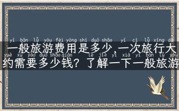 一般旅游费用是多少,一次旅行大约需要多少钱？了解一下一般旅游费用！