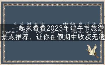 一起来看看2023年端午节旅游景点推荐，让你在假期中收获无遗憾！