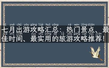 七月出游攻略汇总：热门景点、最佳时间、最实用的旅游攻略推荐！