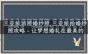 三亚旅游照婚纱照,三亚旅拍婚纱照攻略 - 让梦想婚礼在最美的海滨留下永恒回忆