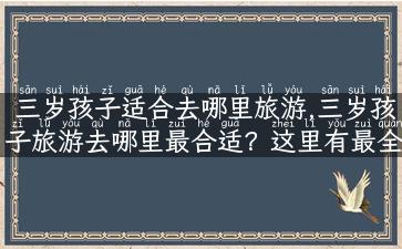 三岁孩子适合去哪里旅游,三岁孩子旅游去哪里最合适？这里有最全攻略！