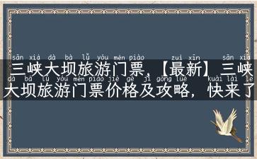 三峡大坝旅游门票,【最新】三峡大坝旅游门票价格及攻略，快来了解！