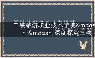 三峡旅游职业技术学院——深度探究三峡文化旅游，开启职业新征程！