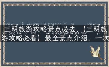 三明旅游攻略景点必去,【三明旅游攻略必看】最全景点介绍，一次足已！