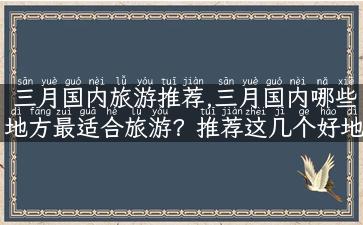 三月国内旅游推荐,三月国内哪些地方最适合旅游？推荐这几个好地方！