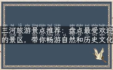 三河旅游景点推荐：盘点最受欢迎的景区，带你畅游自然和历史文化之旅