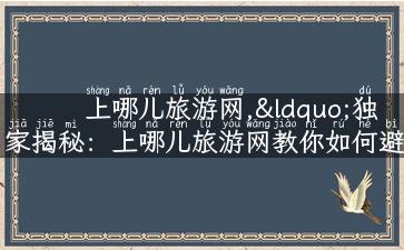 上哪儿旅游网,“独家揭秘：上哪儿旅游网教你如何避开旅游陷阱！”