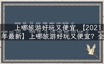 上哪旅游好玩又便宜,【2021年最新】上哪旅游好玩又便宜？全网热门旅游攻略分享！