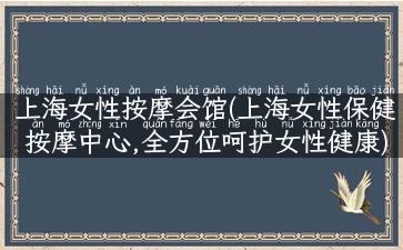 上海女性按摩会馆(上海女性保健按摩中心,全方位呵护女性健康)