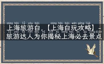 上海旅游白,【上海白玩攻略】- 旅游达人为你揭秘上海必去景点、实用旅行建议，让你白玩上海！