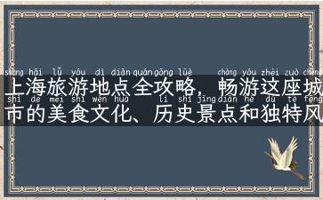 上海旅游地点全攻略，畅游这座城市的美食文化、历史景点和独特风情