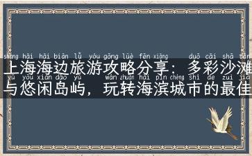 上海海边旅游攻略分享：多彩沙滩与悠闲岛屿，玩转海滨城市的最佳去处