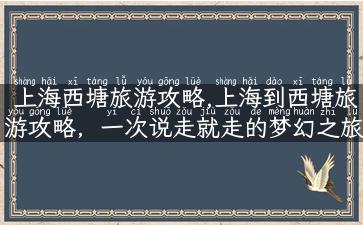 上海西塘旅游攻略,上海到西塘旅游攻略，一次说走就走的梦幻之旅！