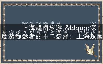 上海越南旅游,“深度游痴迷者的不二选择：上海越南两地游玩攻略”