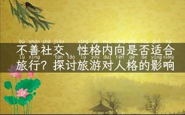 不善社交、性格内向是否适合旅行？探讨旅游对人格的影响