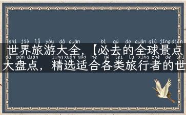 世界旅游大全,【必去的全球景点大盘点，精选适合各类旅行者的世界旅游大全】