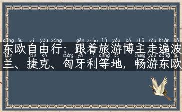 东欧自由行：跟着旅游博主走遍波兰、捷克、匈牙利等地，畅游东欧文化之美！