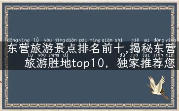 东营旅游景点排名前十,揭秘东营旅游胜地top10，独家推荐您不容错过的十大景点！