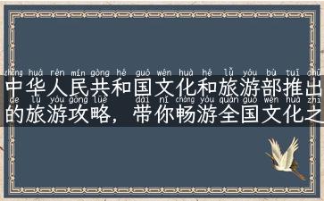 中华人民共和国文化和旅游部推出的旅游攻略，带你畅游全国文化之旅