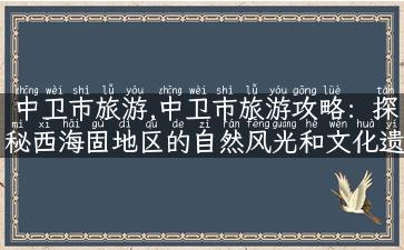 中卫市旅游,中卫市旅游攻略：探秘西海固地区的自然风光和文化遗址