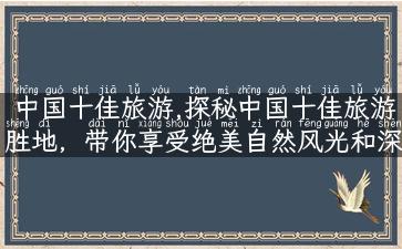 中国十佳旅游,探秘中国十佳旅游胜地，带你享受绝美自然风光和深厚历史文化！