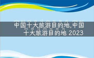 中国十大旅游目的地,中国十大旅游目的地 2023