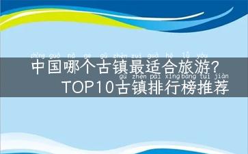 中国哪个古镇最适合旅游？TOP10古镇排行榜推荐