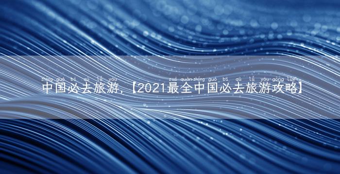 中国必去旅游,【2021最全中国必去旅游攻略】