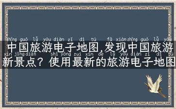 中国旅游电子地图,发现中国旅游新景点？使用最新的旅游电子地图！