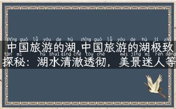 中国旅游的湖,中国旅游的湖极致探秘：湖水清澈透彻，美景迷人等你来！