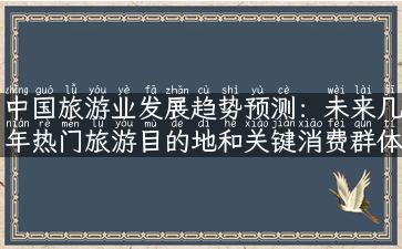 中国旅游业发展趋势预测：未来几年热门旅游目的地和关键消费群体的变化