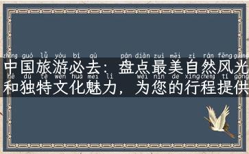 中国旅游必去：盘点最美自然风光和独特文化魅力，为您的行程提供参考！